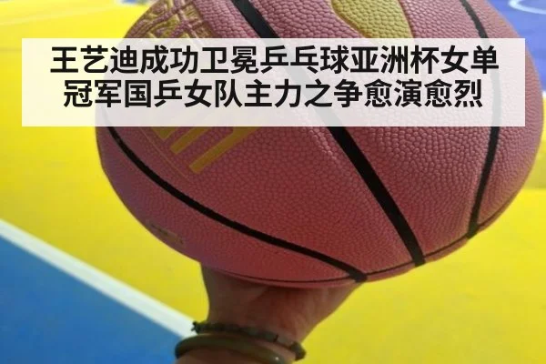 王艺迪成功卫冕乒乓球亚洲杯女单冠军国乒女队主力之争愈演愈烈
